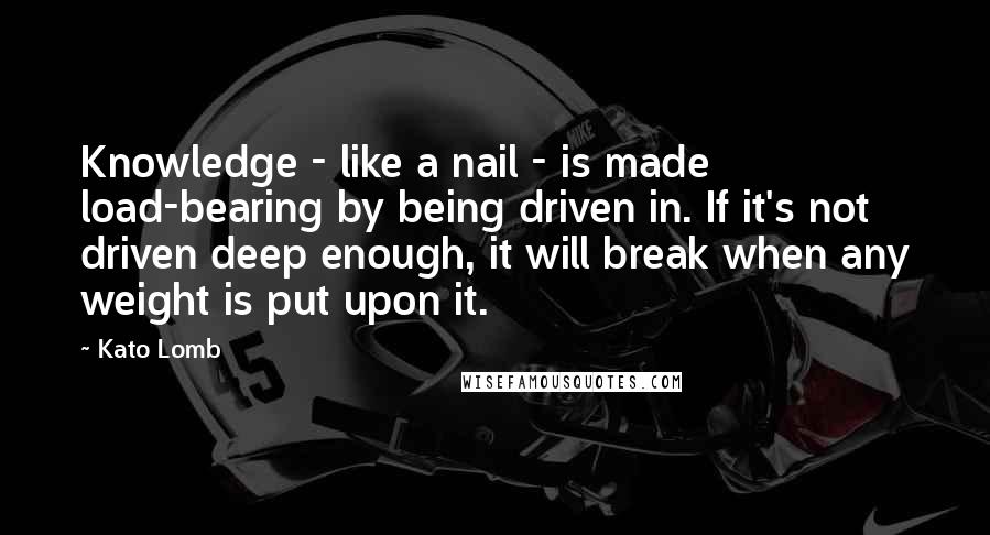 Kato Lomb Quotes: Knowledge - like a nail - is made load-bearing by being driven in. If it's not driven deep enough, it will break when any weight is put upon it.