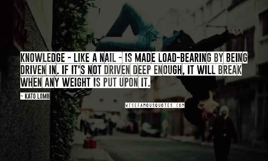 Kato Lomb Quotes: Knowledge - like a nail - is made load-bearing by being driven in. If it's not driven deep enough, it will break when any weight is put upon it.