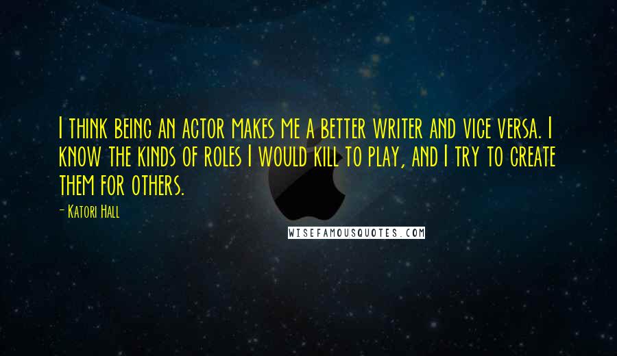 Katori Hall Quotes: I think being an actor makes me a better writer and vice versa. I know the kinds of roles I would kill to play, and I try to create them for others.