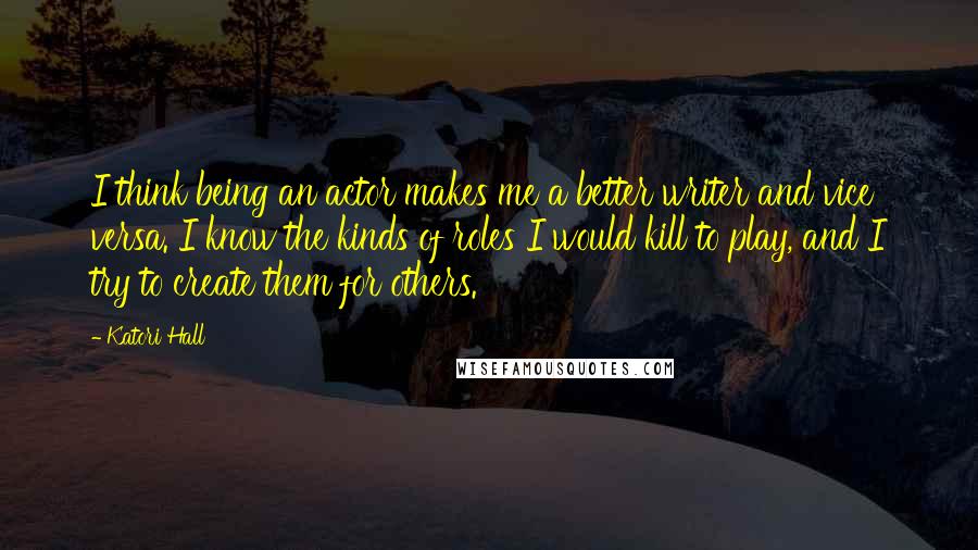 Katori Hall Quotes: I think being an actor makes me a better writer and vice versa. I know the kinds of roles I would kill to play, and I try to create them for others.