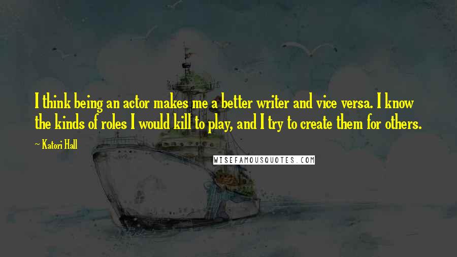 Katori Hall Quotes: I think being an actor makes me a better writer and vice versa. I know the kinds of roles I would kill to play, and I try to create them for others.