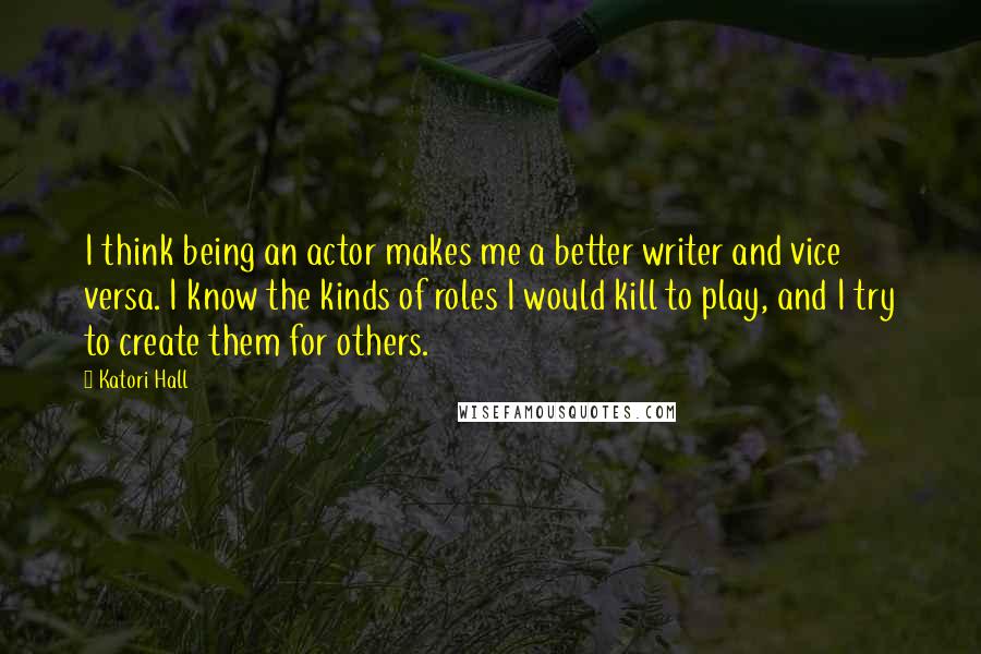 Katori Hall Quotes: I think being an actor makes me a better writer and vice versa. I know the kinds of roles I would kill to play, and I try to create them for others.