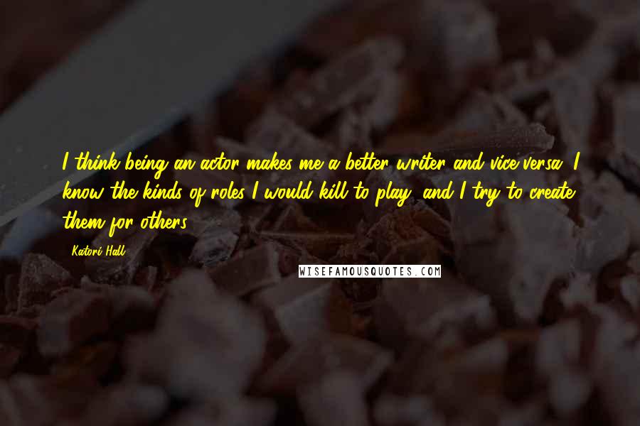 Katori Hall Quotes: I think being an actor makes me a better writer and vice versa. I know the kinds of roles I would kill to play, and I try to create them for others.