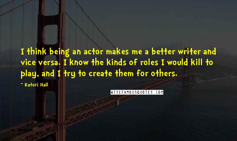 Katori Hall Quotes: I think being an actor makes me a better writer and vice versa. I know the kinds of roles I would kill to play, and I try to create them for others.