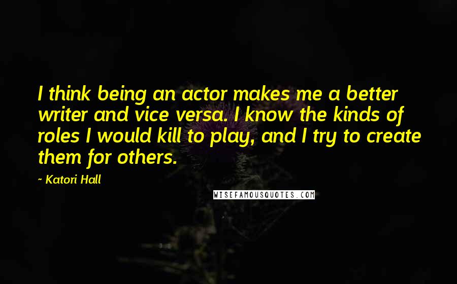 Katori Hall Quotes: I think being an actor makes me a better writer and vice versa. I know the kinds of roles I would kill to play, and I try to create them for others.