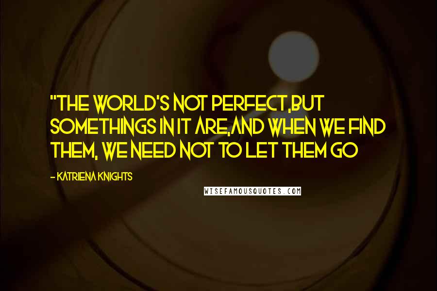 Katriena Knights Quotes: "The world's not perfect,but somethings in it are,and when we find them, we need not to let them go