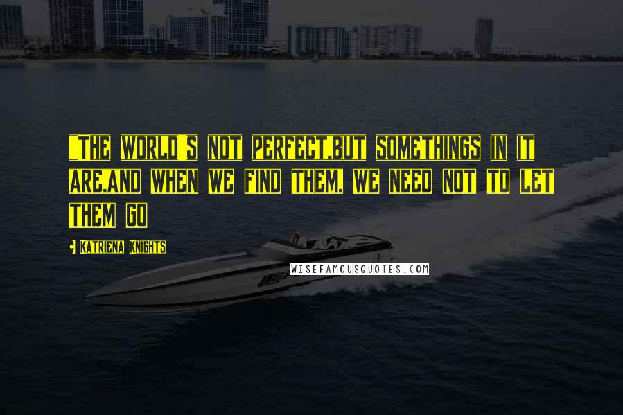 Katriena Knights Quotes: "The world's not perfect,but somethings in it are,and when we find them, we need not to let them go