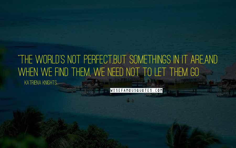 Katriena Knights Quotes: "The world's not perfect,but somethings in it are,and when we find them, we need not to let them go