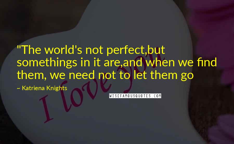 Katriena Knights Quotes: "The world's not perfect,but somethings in it are,and when we find them, we need not to let them go