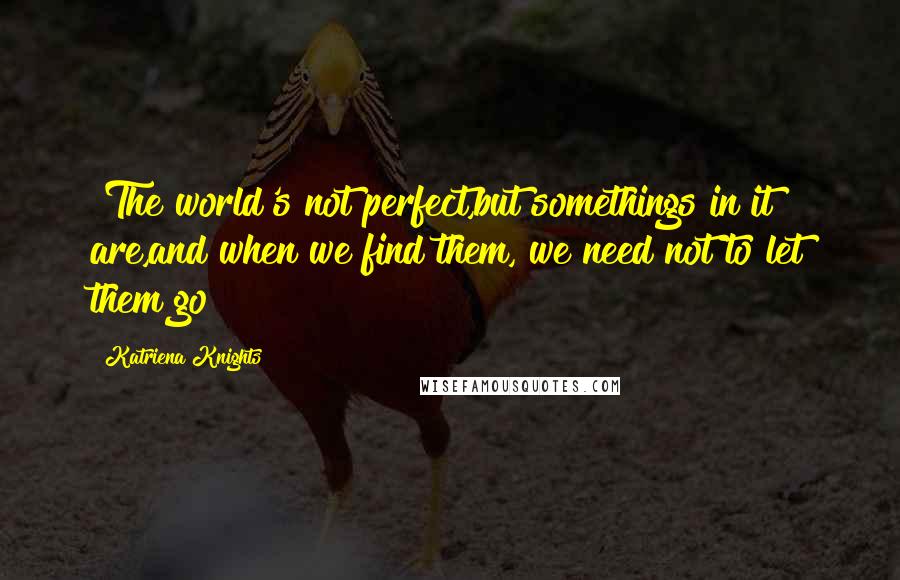 Katriena Knights Quotes: "The world's not perfect,but somethings in it are,and when we find them, we need not to let them go