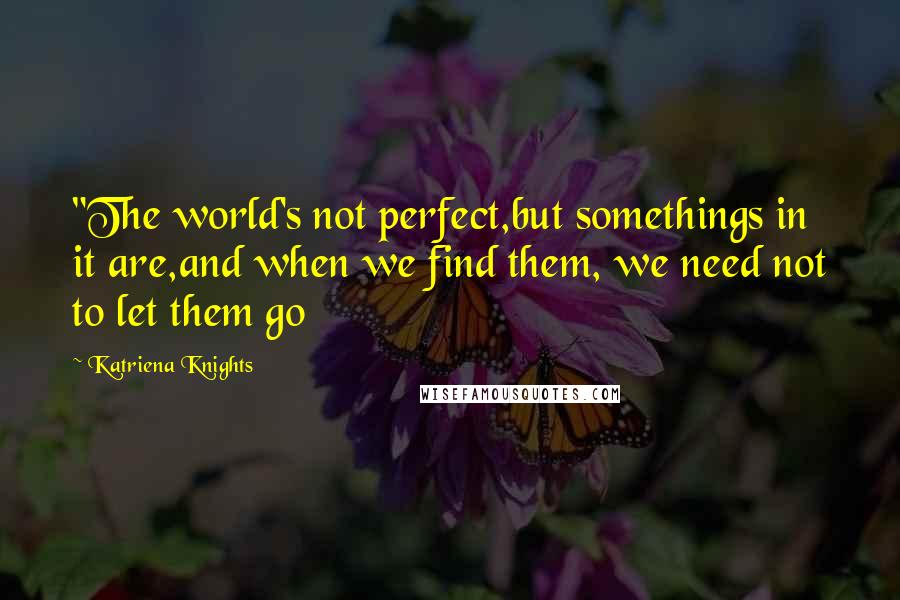 Katriena Knights Quotes: "The world's not perfect,but somethings in it are,and when we find them, we need not to let them go
