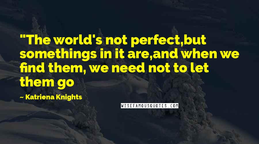 Katriena Knights Quotes: "The world's not perfect,but somethings in it are,and when we find them, we need not to let them go