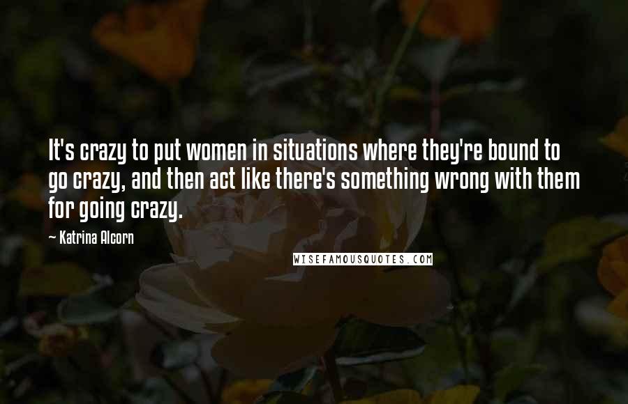 Katrina Alcorn Quotes: It's crazy to put women in situations where they're bound to go crazy, and then act like there's something wrong with them for going crazy.