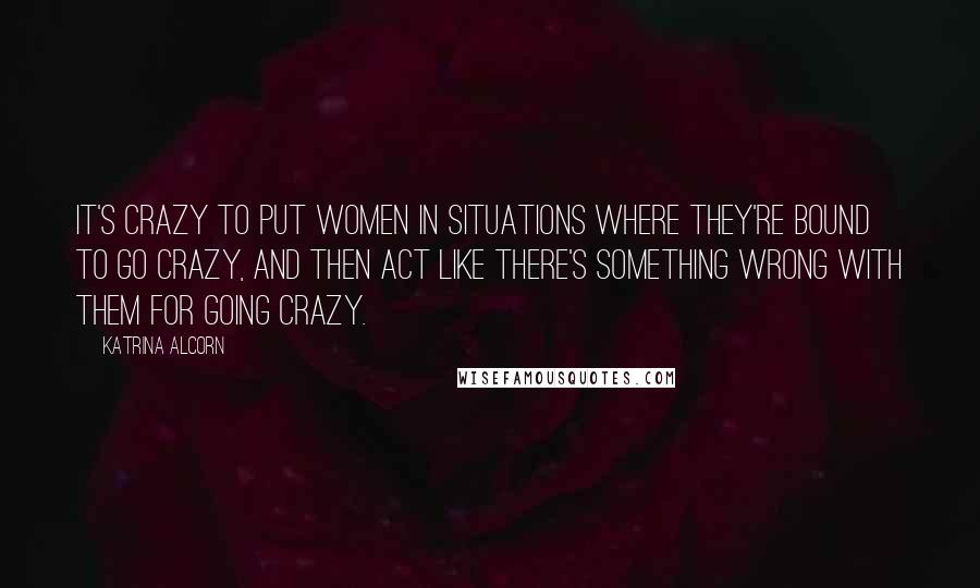 Katrina Alcorn Quotes: It's crazy to put women in situations where they're bound to go crazy, and then act like there's something wrong with them for going crazy.