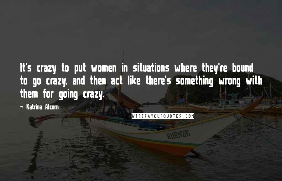 Katrina Alcorn Quotes: It's crazy to put women in situations where they're bound to go crazy, and then act like there's something wrong with them for going crazy.