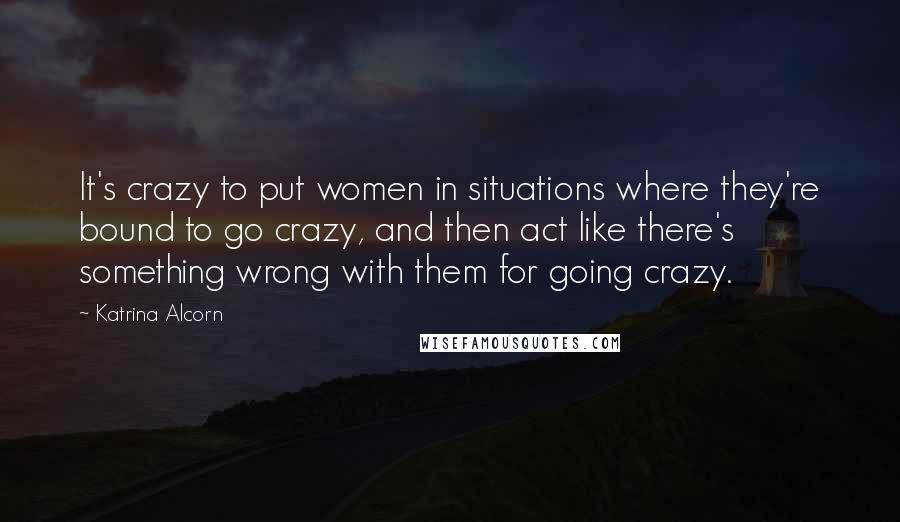 Katrina Alcorn Quotes: It's crazy to put women in situations where they're bound to go crazy, and then act like there's something wrong with them for going crazy.