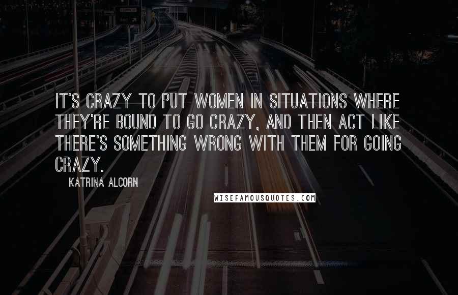 Katrina Alcorn Quotes: It's crazy to put women in situations where they're bound to go crazy, and then act like there's something wrong with them for going crazy.