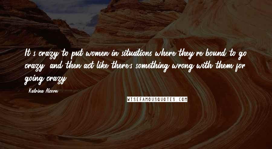 Katrina Alcorn Quotes: It's crazy to put women in situations where they're bound to go crazy, and then act like there's something wrong with them for going crazy.