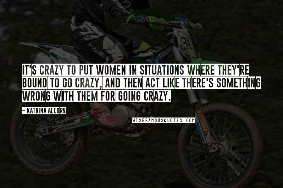 Katrina Alcorn Quotes: It's crazy to put women in situations where they're bound to go crazy, and then act like there's something wrong with them for going crazy.