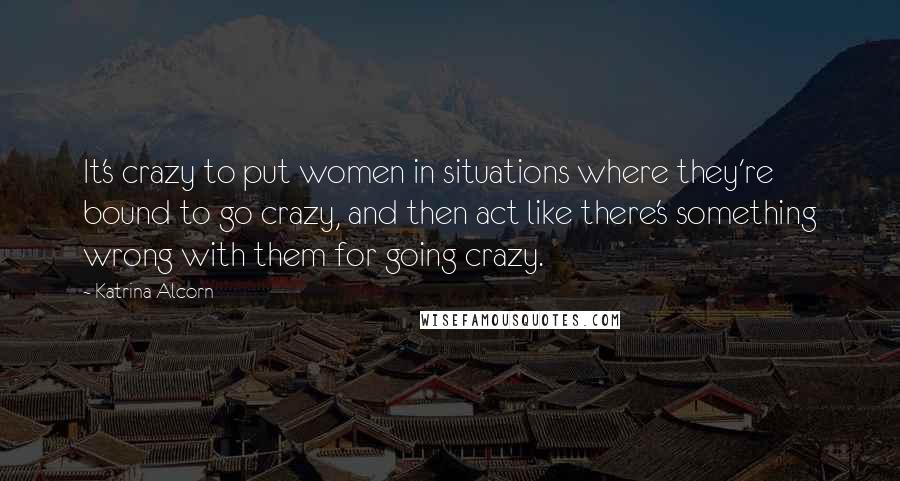 Katrina Alcorn Quotes: It's crazy to put women in situations where they're bound to go crazy, and then act like there's something wrong with them for going crazy.