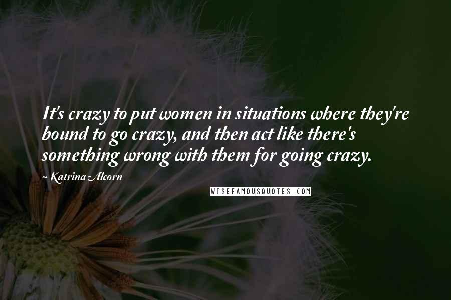 Katrina Alcorn Quotes: It's crazy to put women in situations where they're bound to go crazy, and then act like there's something wrong with them for going crazy.