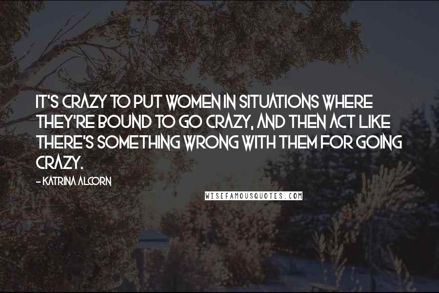 Katrina Alcorn Quotes: It's crazy to put women in situations where they're bound to go crazy, and then act like there's something wrong with them for going crazy.