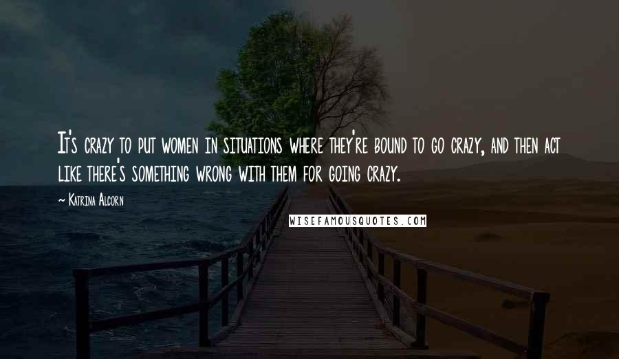 Katrina Alcorn Quotes: It's crazy to put women in situations where they're bound to go crazy, and then act like there's something wrong with them for going crazy.