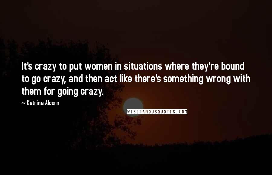 Katrina Alcorn Quotes: It's crazy to put women in situations where they're bound to go crazy, and then act like there's something wrong with them for going crazy.