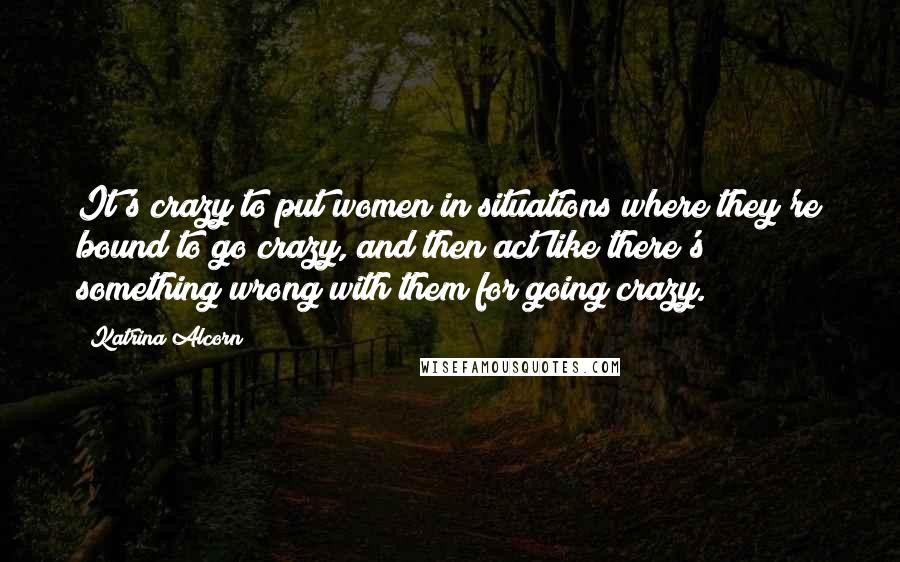 Katrina Alcorn Quotes: It's crazy to put women in situations where they're bound to go crazy, and then act like there's something wrong with them for going crazy.