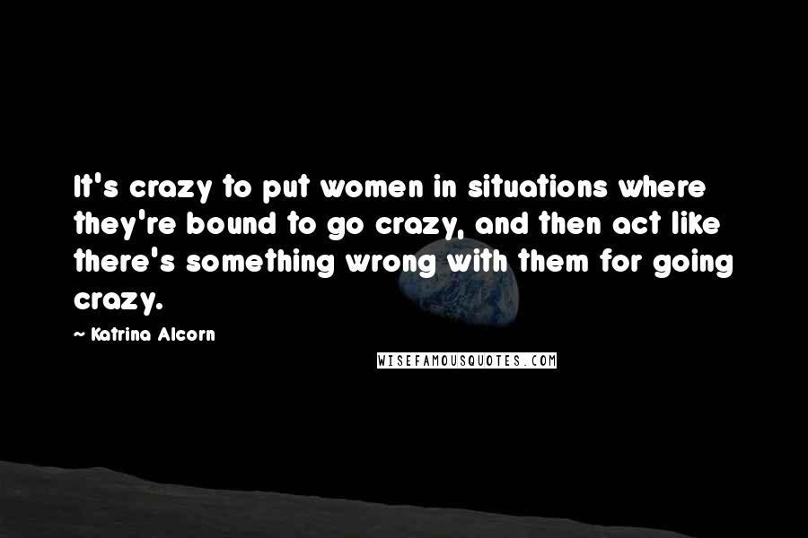 Katrina Alcorn Quotes: It's crazy to put women in situations where they're bound to go crazy, and then act like there's something wrong with them for going crazy.