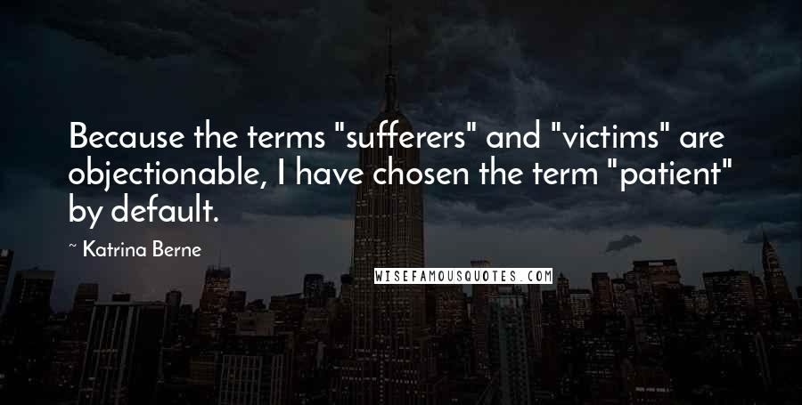 Katrina Berne Quotes: Because the terms "sufferers" and "victims" are objectionable, I have chosen the term "patient" by default.