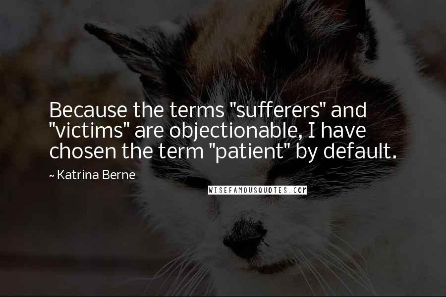 Katrina Berne Quotes: Because the terms "sufferers" and "victims" are objectionable, I have chosen the term "patient" by default.