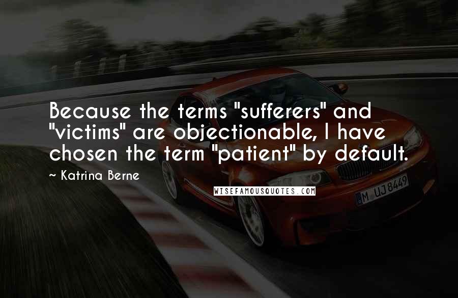 Katrina Berne Quotes: Because the terms "sufferers" and "victims" are objectionable, I have chosen the term "patient" by default.