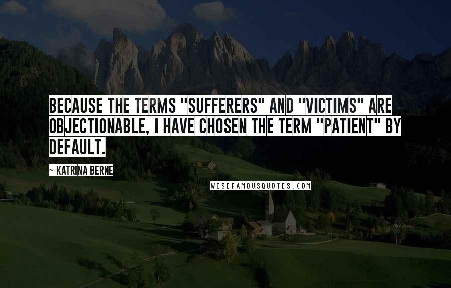 Katrina Berne Quotes: Because the terms "sufferers" and "victims" are objectionable, I have chosen the term "patient" by default.
