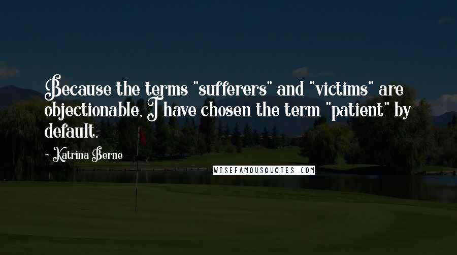 Katrina Berne Quotes: Because the terms "sufferers" and "victims" are objectionable, I have chosen the term "patient" by default.