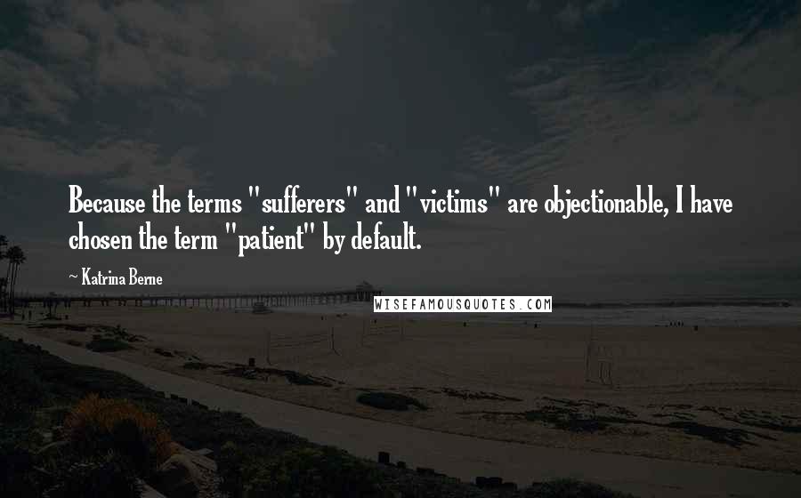 Katrina Berne Quotes: Because the terms "sufferers" and "victims" are objectionable, I have chosen the term "patient" by default.