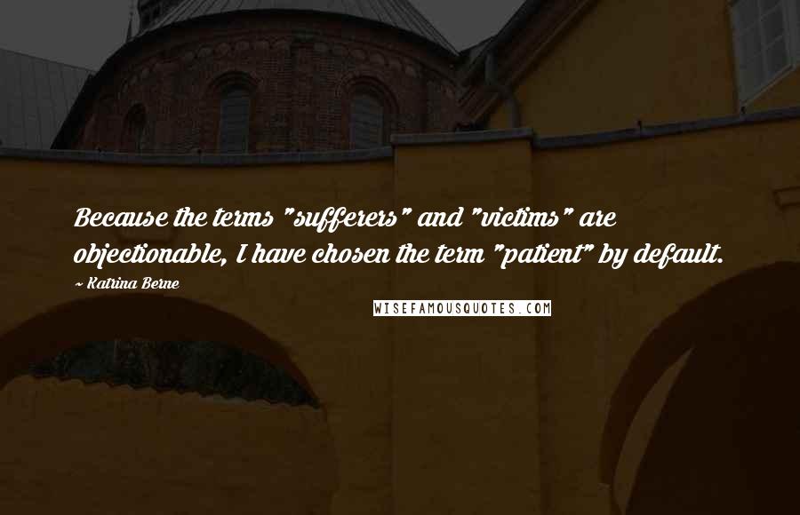 Katrina Berne Quotes: Because the terms "sufferers" and "victims" are objectionable, I have chosen the term "patient" by default.