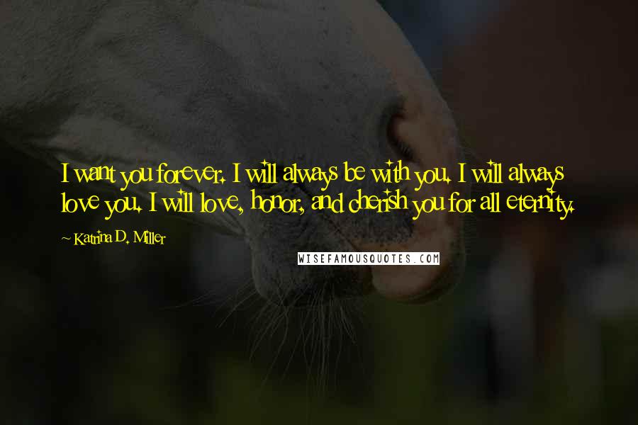 Katrina D. Miller Quotes: I want you forever. I will always be with you. I will always love you. I will love, honor, and cherish you for all eternity.