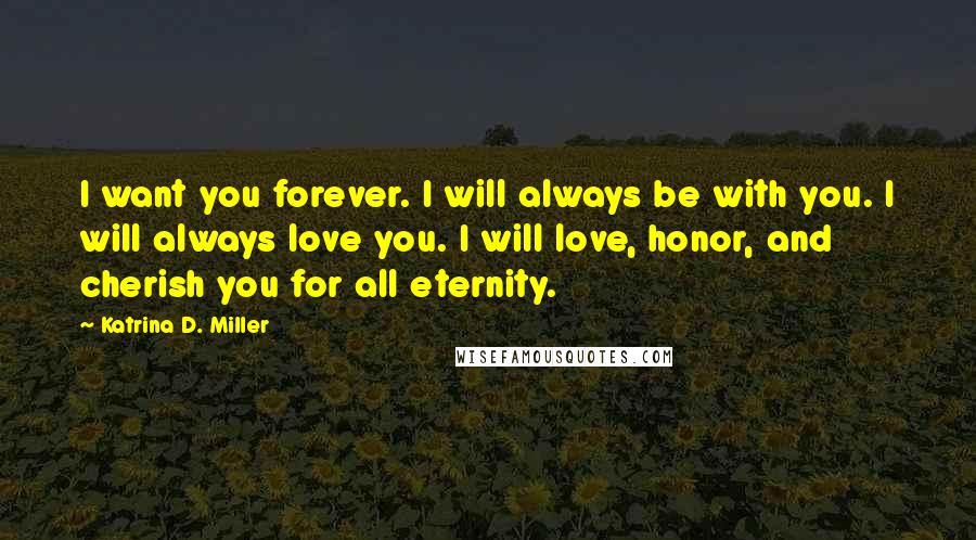 Katrina D. Miller Quotes: I want you forever. I will always be with you. I will always love you. I will love, honor, and cherish you for all eternity.