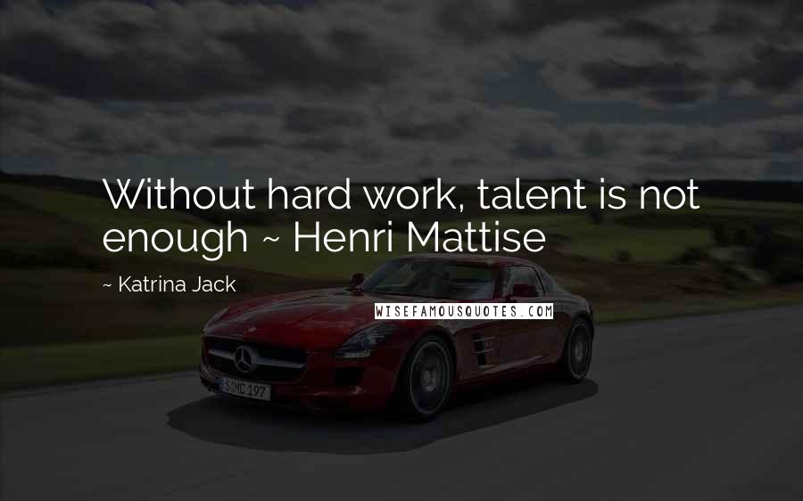Katrina Jack Quotes: Without hard work, talent is not enough ~ Henri Mattise