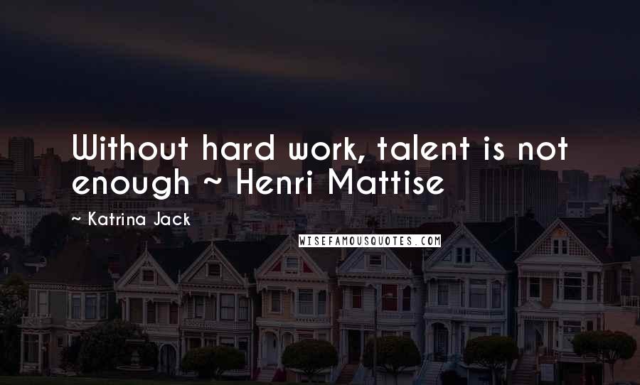 Katrina Jack Quotes: Without hard work, talent is not enough ~ Henri Mattise