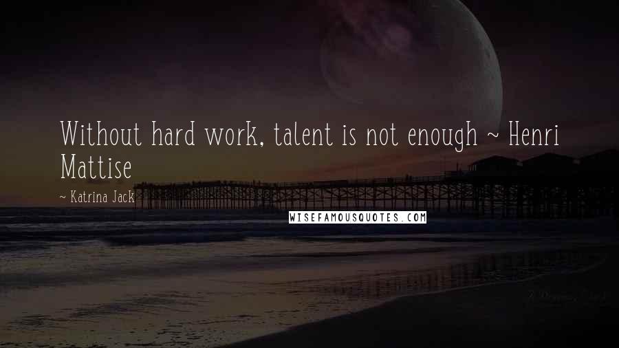 Katrina Jack Quotes: Without hard work, talent is not enough ~ Henri Mattise