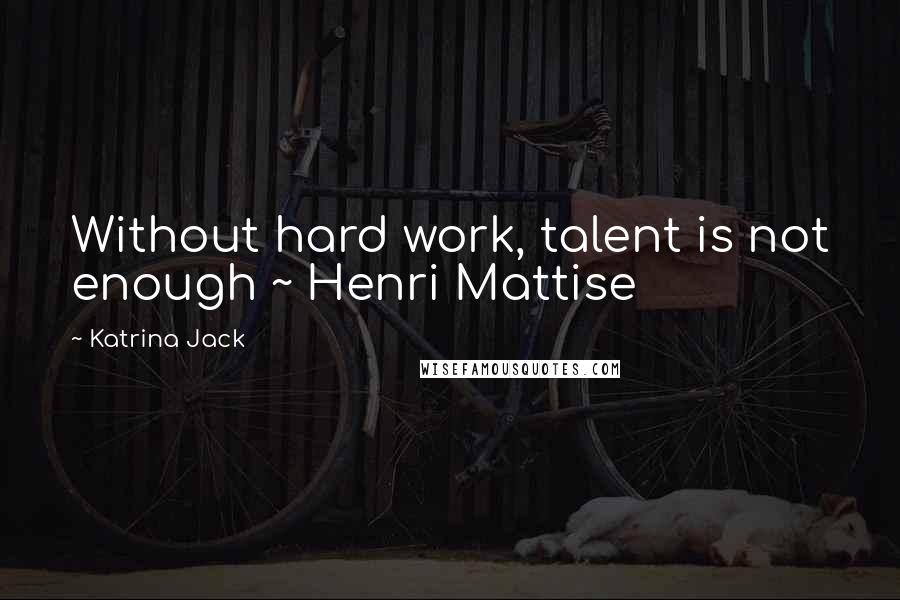 Katrina Jack Quotes: Without hard work, talent is not enough ~ Henri Mattise