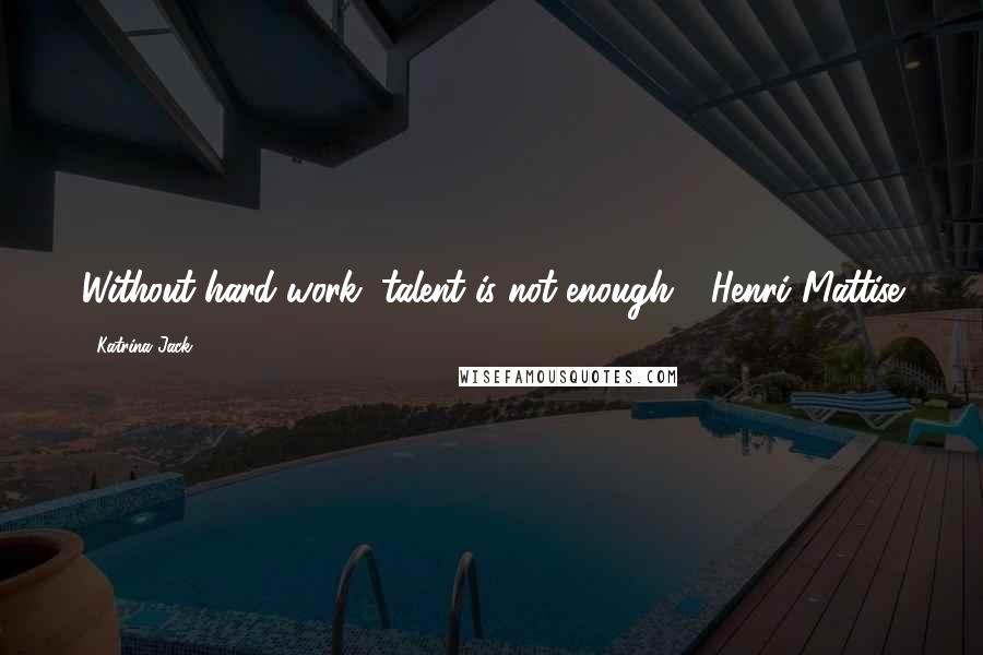 Katrina Jack Quotes: Without hard work, talent is not enough ~ Henri Mattise