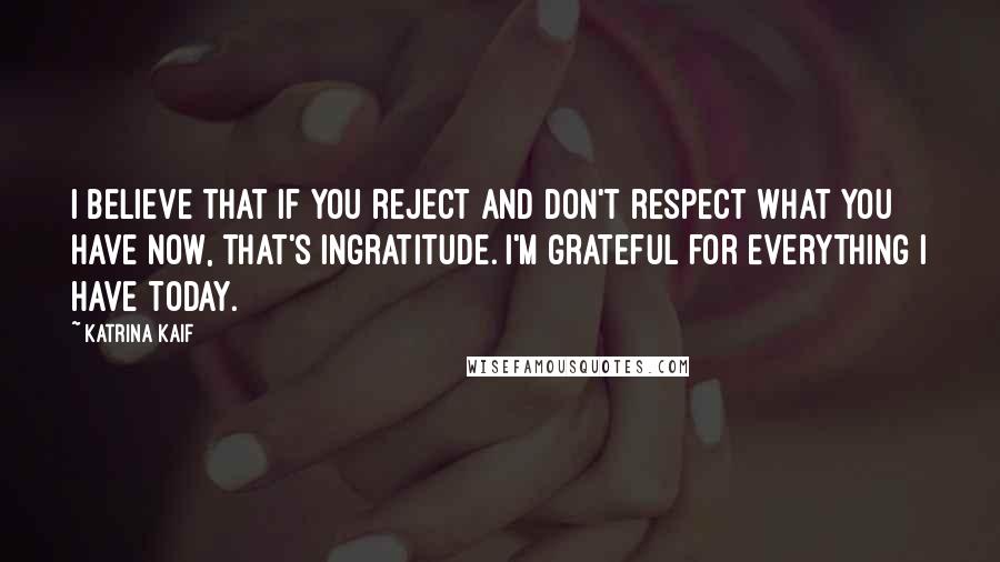 Katrina Kaif Quotes: I believe that if you reject and don't respect what you have now, that's ingratitude. I'm grateful for everything I have today.