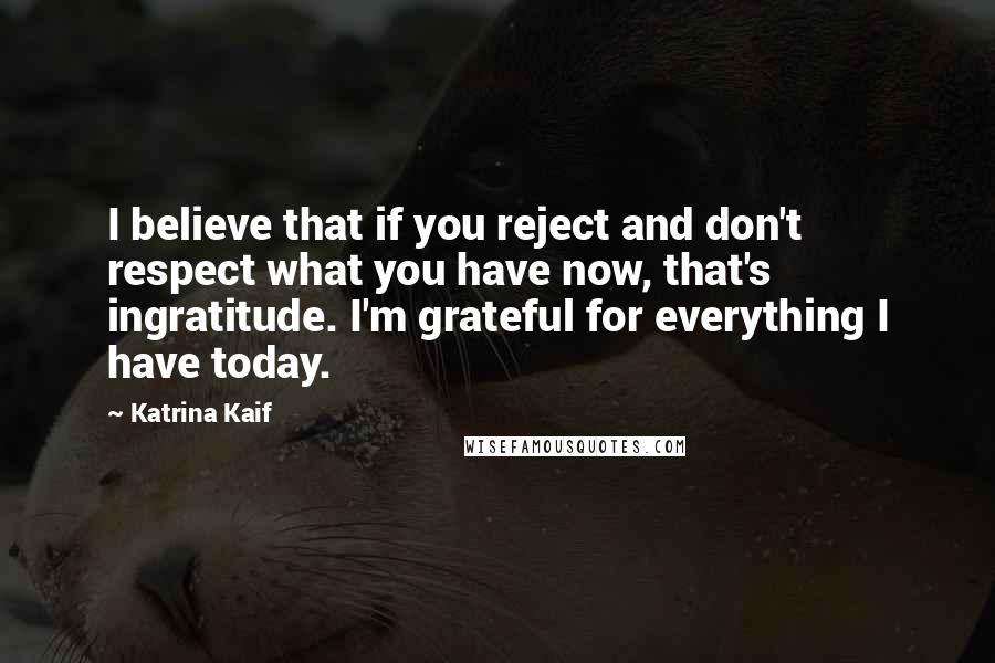 Katrina Kaif Quotes: I believe that if you reject and don't respect what you have now, that's ingratitude. I'm grateful for everything I have today.