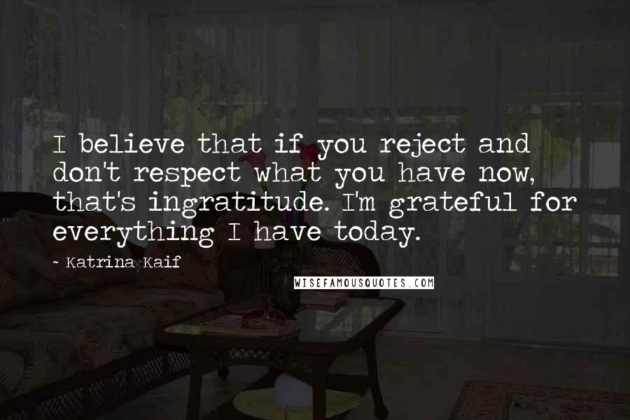 Katrina Kaif Quotes: I believe that if you reject and don't respect what you have now, that's ingratitude. I'm grateful for everything I have today.