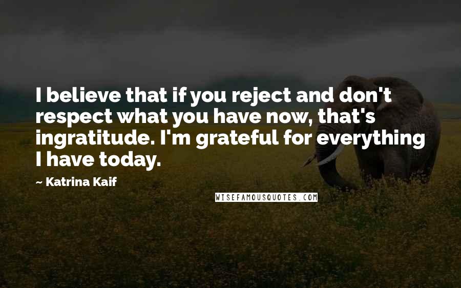 Katrina Kaif Quotes: I believe that if you reject and don't respect what you have now, that's ingratitude. I'm grateful for everything I have today.