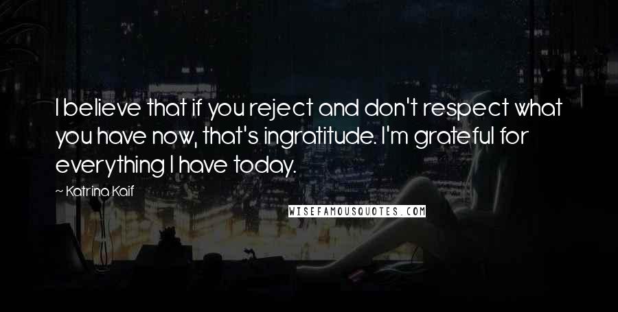 Katrina Kaif Quotes: I believe that if you reject and don't respect what you have now, that's ingratitude. I'm grateful for everything I have today.