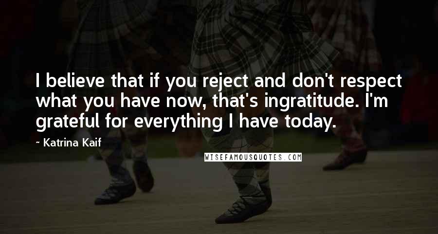 Katrina Kaif Quotes: I believe that if you reject and don't respect what you have now, that's ingratitude. I'm grateful for everything I have today.